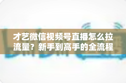才艺微信视频号直播怎么拉流量？新手到高手的全流程引流实战指南