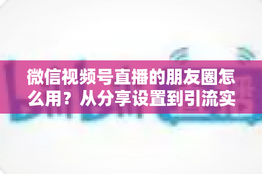 微信视频号直播的朋友圈怎么用?从分享设置到引流实战的完整指南 微信视频号直播的朋友圈怎么用?从分享设置到引流实战的完整指南