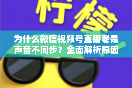 为什么微信视频号直播老是声音不同步？全面解析原因与实用解决方案指南