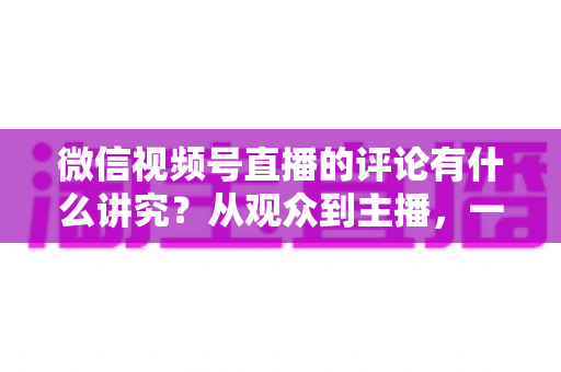 微信视频号直播的评论有什么讲究？从观众到主播，一文读懂直播间评论的门道与实用技巧