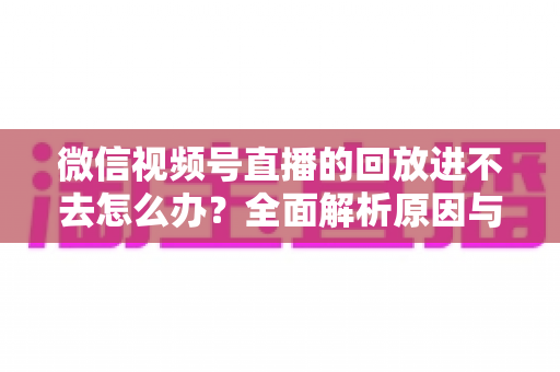 微信视频号直播的回放进不去怎么办？全面解析原因与实用解决方案大全