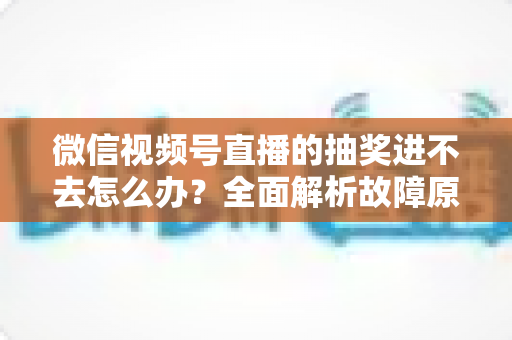 微信视频号直播的抽奖进不去怎么办？全面解析故障原因与高效解决方法，教你轻松参与心仪直播抽奖活动