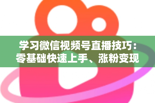 学习微信视频号直播技巧：零基础快速上手、涨粉变现的实战全攻略