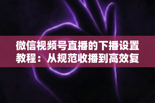 微信视频号直播的下播设置教程:从规范收播到高效复盘的全流程实用指南 微信视频号直播的下播设置教程:从规范收播到高效复盘的全流程实用指南