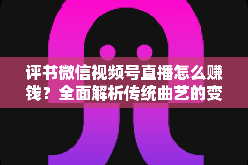 评书微信视频号直播怎么赚钱？全面解析传统曲艺的变现新路径与实战攻略