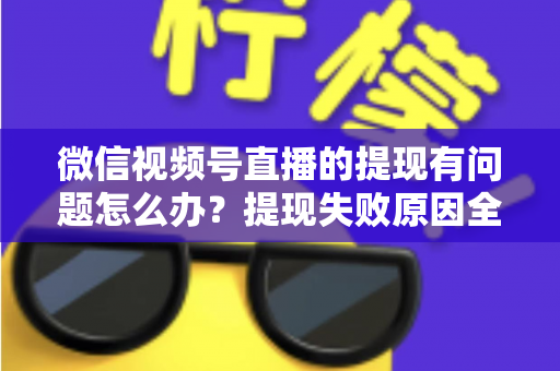 微信视频号直播的提现有问题怎么办？提现失败原因全解析与实用解决指南