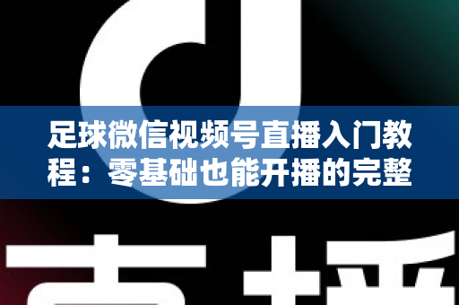足球微信视频号直播入门教程：零基础也能开播的完整实战指南