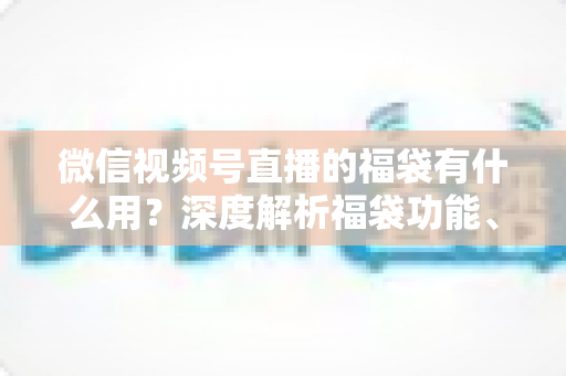 微信视频号直播的福袋有什么用？深度解析福袋功能、玩法与运营价值全指南