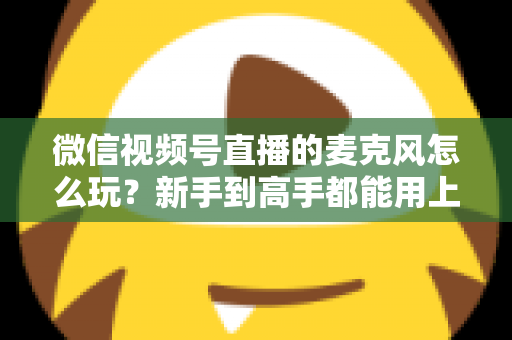 微信视频号直播的麦克风怎么玩?新手到高手都能用上的音质提升实战指南 微信视频号直播的麦克风怎么玩?新手到高手都能用上的音质提升实战指南