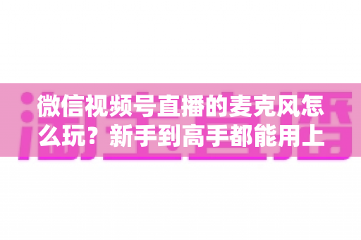 微信视频号直播的麦克风怎么玩？新手到高手都能用上的音质提升实战指南