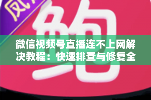 微信视频号直播连不上网解决教程：快速排查与修复全攻略