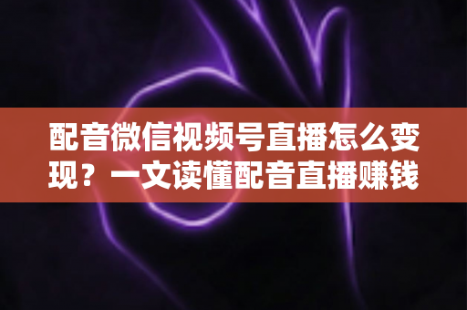 配音微信视频号直播怎么变现？一文读懂配音直播赚钱的实用方法与运营技巧