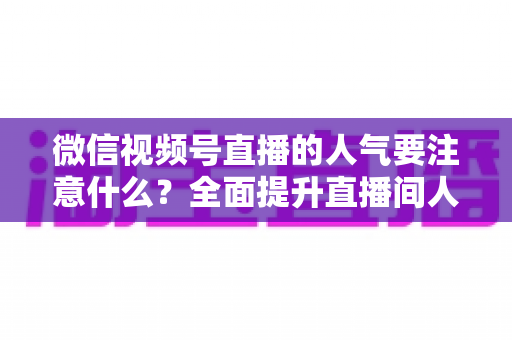 微信视频号直播的人气要注意什么？全面提升直播间人气的关键要点与实用指南