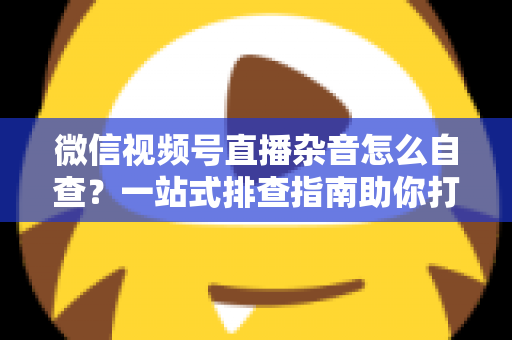 微信视频号直播杂音怎么自查？一站式排查指南助你打造高清纯净直播间