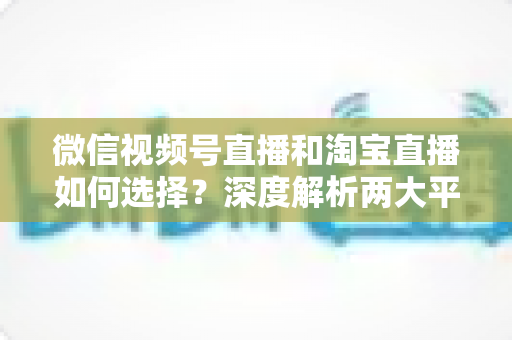 微信视频号直播和淘宝直播如何选择？深度解析两大平台差异与最佳运营策略