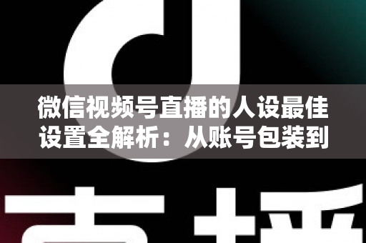 微信视频号直播的人设最佳设置全解析：从账号包装到互动细节，打造高辨识度、高信任度直播人设的实战指南