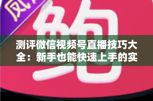 测评微信视频号直播技巧大全：新手也能快速上手的实战全攻略