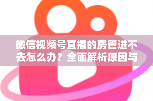 微信视频号直播的房管进不去怎么办？全面解析原因与实用解决方案指南