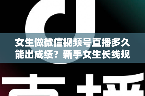 女生做微信视频号直播多久能出成绩?新手女生长线规划与快速突破全指南 女生做微信视频号直播多久能出成绩?新手女生长线规划与快速突破全指南