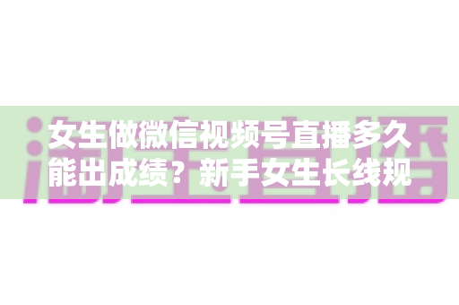 女生做微信视频号直播多久能出成绩？新手女生长线规划与快速突破全指南