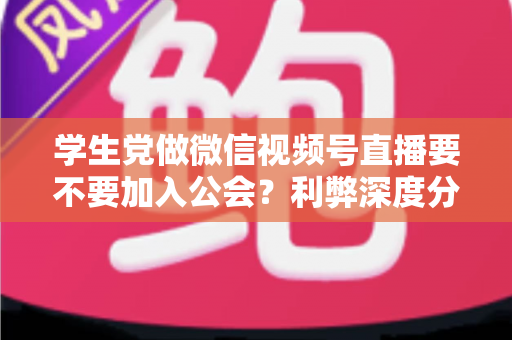 学生党做微信视频号直播要不要加入公会？利弊深度分析、避坑指南与理性决策全攻略