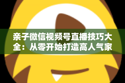 亲子微信视频号直播技巧大全:从零开始打造高人气家庭直播间的实战指南 亲子微信视频号直播技巧大全:从零开始打造高人气家庭直播间的实战指南