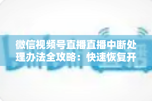 微信视频号直播直播中断处理办法全攻略：快速恢复开播与长效预防实用指南