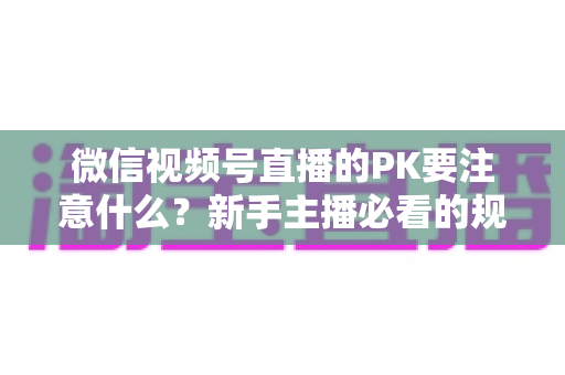 微信视频号直播的PK要注意什么?新手主播必看的规则、技巧与避坑全指南 微信视频号直播的PK要注意什么?新手主播必看的规则、技巧与避坑全指南