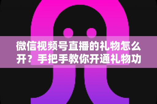 微信视频号直播的礼物怎么开？手把手教你开通礼物功能并实现直播变现全攻略