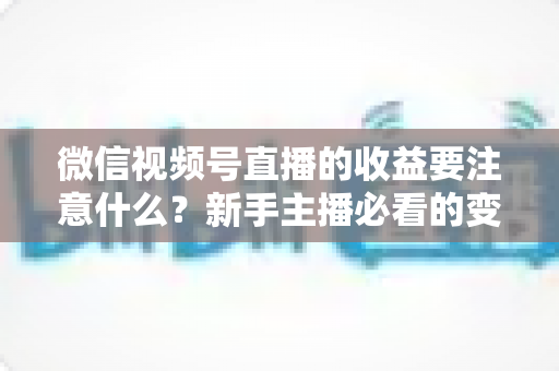 微信视频号直播的收益要注意什么?新手主播必看的变现规则与避坑全指南 微信视频号直播的收益要注意什么?新手主播必看的变现规则与避坑全指南