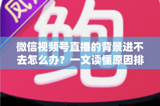 微信视频号直播的背景进不去怎么办？一文读懂原因排查与实用解决技巧