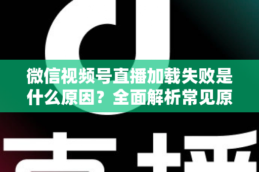微信视频号直播加载失败是什么原因？全面解析常见原因与实用解决方案