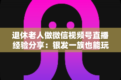退休老人做微信视频号直播经验分享:银发一族也能玩转直播间的实用指南 退休老人做微信视频号直播经验分享:银发一族也能玩转直播间的实用指南