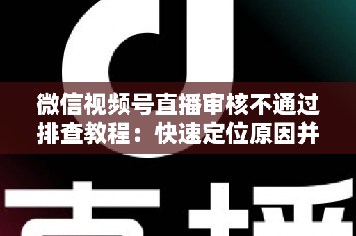 微信视频号直播审核不通过排查教程：快速定位原因并顺利开播的实用指南