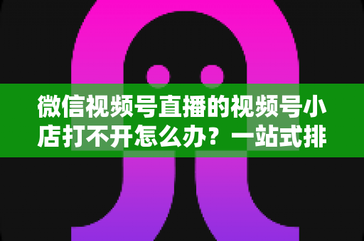 微信视频号直播的视频号小店打不开怎么办？一站式排查与解决方案全指南