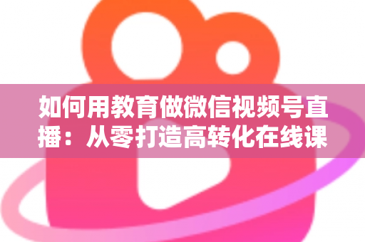 如何用教育做微信视频号直播:从零打造高转化在线课堂的实战指南 如何用教育做微信视频号直播:从零打造高转化在线课堂的实战指南