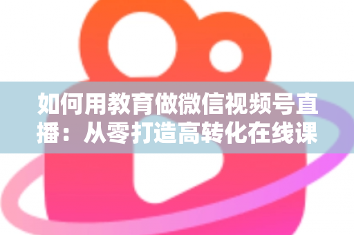 如何用教育做微信视频号直播:从零打造高转化在线课堂的实战指南 如何用教育做微信视频号直播:从零打造高转化在线课堂的实战指南