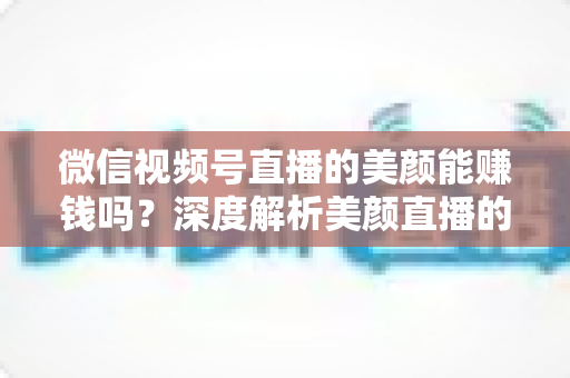 微信视频号直播的美颜能赚钱吗？深度解析美颜直播的变现真相与实战赚钱指南