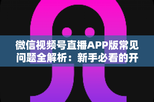 微信视频号直播APP版常见问题全解析：新手必看的开通、运营与变现指南