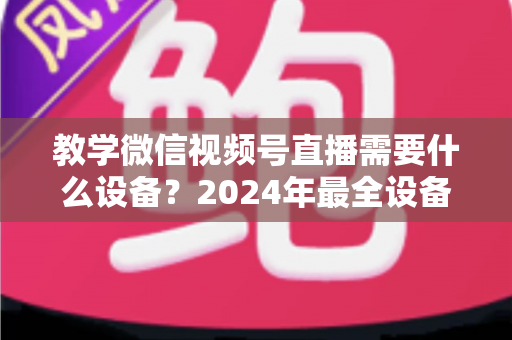 教学微信视频号直播需要什么设备？2024年最全设备清单与选择指南，助你轻松打造高质量知识课堂
