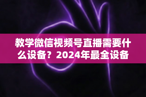 教学微信视频号直播需要什么设备？2024年最全设备清单与选择指南，助你轻松打造高质量知识课堂