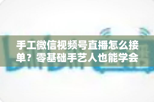 手工微信视频号直播怎么接单？零基础手艺人也能学会的直播接单实战指南