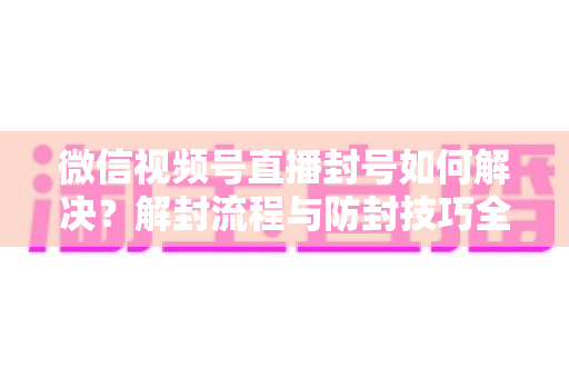 微信视频号直播封号如何解决？解封流程与防封技巧全解析