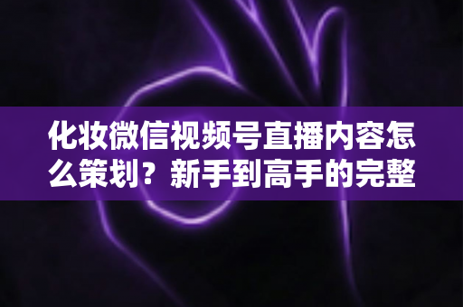 化妆微信视频号直播内容怎么策划？新手到高手的完整实操攻略