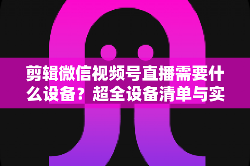 剪辑微信视频号直播需要什么设备？超全设备清单与实操指南一次讲清