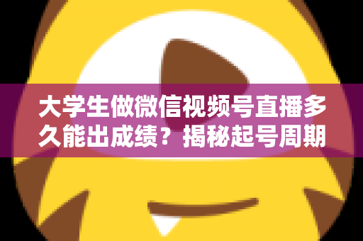 大学生做微信视频号直播多久能出成绩？揭秘起号周期与高效变现时间表