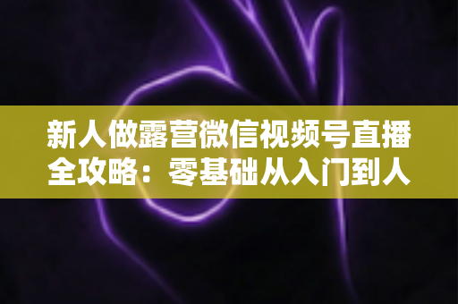 新人做露营微信视频号直播全攻略：零基础从入门到人气直播间的实战指南
