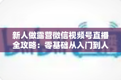 新人做露营微信视频号直播全攻略：零基础从入门到人气直播间的实战指南
