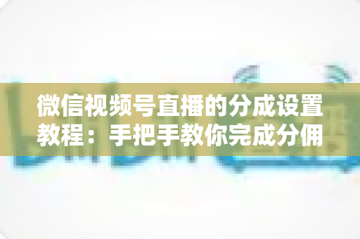 微信视频号直播的分成设置教程：手把手教你完成分佣配置，轻松实现直播变现