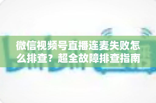 微信视频号直播连麦失败怎么排查？超全故障排查指南助你快速恢复连麦直播